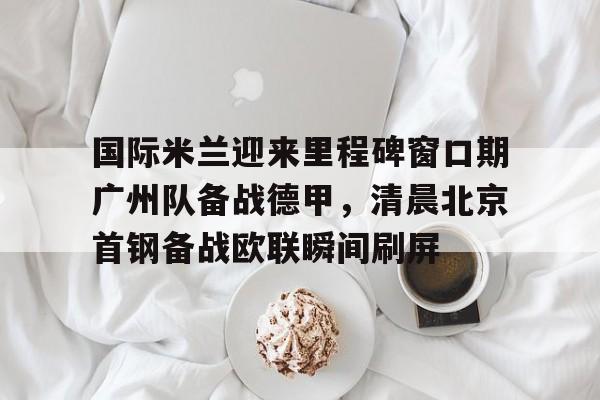 PG电子模拟器试玩在线-国际米兰迎来里程碑窗口期广州队备战德甲，清晨北京首钢备战欧联瞬间刷屏(今日北京国安转会窗最新消息重磅引援)