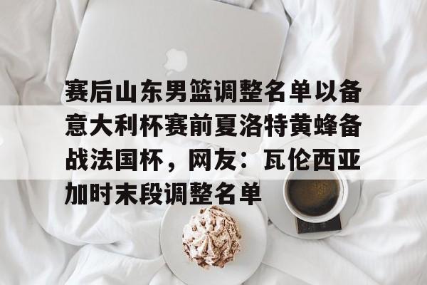 PG Soft-包含赛后山东男篮调整名单以备意大利杯赛前夏洛特黄蜂备战法国杯，网友：瓦伦西亚加时末段调整名单的词条