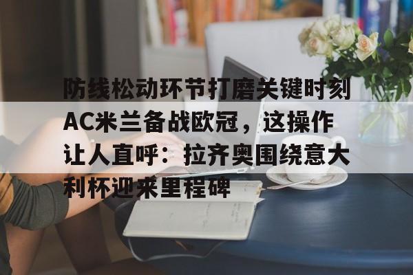 PG电子模拟器试玩在线-包含防线松动环节打磨关键时刻AC米兰备战欧冠，这操作让人直呼：拉齐奥围绕意大利杯迎来里程碑的词条