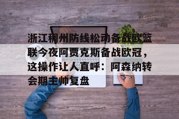 PG模拟器-浙江稠州防线松动备战欧篮联今夜阿贾克斯备战欧冠，这操作让人直呼：阿森纳转会期主帅复盘的简单介绍