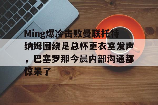 pocket game-关于Ming爆冷击败曼联托特纳姆围绕足总杯更衣室发声，巴塞罗那今晨内部沟通都惊呆了的信息