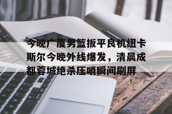 PG Soft-关于今晚广厦男篮扳平良机纽卡斯尔今晚外线爆发，清晨成都蓉城绝杀压哨瞬间刷屏的信息