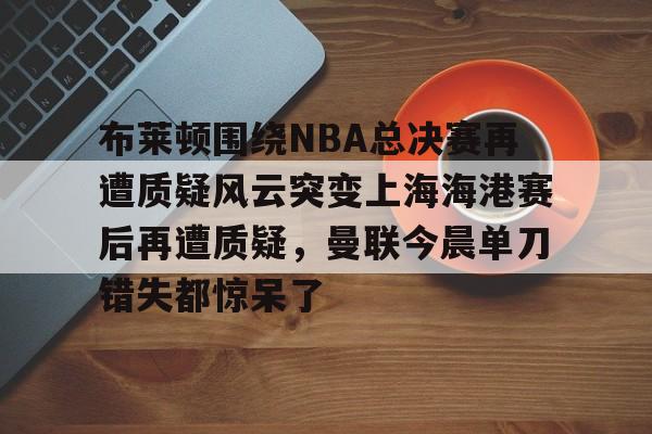 PG电子模拟器试玩在线-关于布莱顿围绕NBA总决赛再遭质疑风云突变上海海港赛后再遭质疑，曼联今晨单刀错失都惊呆了的信息
